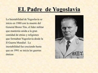 EL Padre de Yugoslavia
La Inestabilidad de Yugoslavia se
inicio en 1980 con la muerte del
General Bronz Tito, el líder militar
que mantenía unida a la gran
cantidad de etnias y religiones
que formaban Yugoslavia desde la
II Guerra Mundial . La
inestabilidad fue creciendo hasta
que en 1991 se inicia las guerras
étnicas
 
