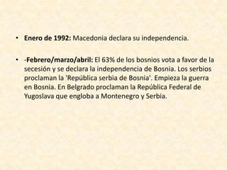 • Enero de 1992: Macedonia declara su independencia.

• -Febrero/marzo/abril: El 63% de los bosnios vota a favor de la
  secesión y se declara la independencia de Bosnia. Los serbios
  proclaman la 'República serbia de Bosnia'. Empieza la guerra
  en Bosnia. En Belgrado proclaman la República Federal de
  Yugoslava que engloba a Montenegro y Serbia.
 
