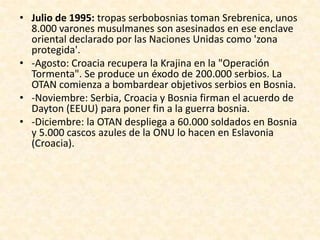 • Julio de 1995: tropas serbobosnias toman Srebrenica, unos
  8.000 varones musulmanes son asesinados en ese enclave
  oriental declarado por las Naciones Unidas como 'zona
  protegida'.
• -Agosto: Croacia recupera la Krajina en la "Operación
  Tormenta". Se produce un éxodo de 200.000 serbios. La
  OTAN comienza a bombardear objetivos serbios en Bosnia.
• -Noviembre: Serbia, Croacia y Bosnia firman el acuerdo de
  Dayton (EEUU) para poner fin a la guerra bosnia.
• -Diciembre: la OTAN despliega a 60.000 soldados en Bosnia
  y 5.000 cascos azules de la ONU lo hacen en Eslavonia
  (Croacia).
 