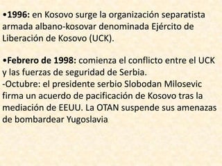 •1996: en Kosovo surge la organización separatista
armada albano-kosovar denominada Ejército de
Liberación de Kosovo (UCK).

•Febrero de 1998: comienza el conflicto entre el UCK
y las fuerzas de seguridad de Serbia.
-Octubre: el presidente serbio Slobodan Milosevic
firma un acuerdo de pacificación de Kosovo tras la
mediación de EEUU. La OTAN suspende sus amenazas
de bombardear Yugoslavia  .
 