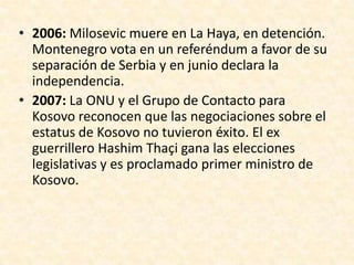 • 2006: Milosevic muere en La Haya, en detención.
  Montenegro vota en un referéndum a favor de su
  separación de Serbia y en junio declara la
  independencia.
• 2007: La ONU y el Grupo de Contacto para
  Kosovo reconocen que las negociaciones sobre el
  estatus de Kosovo no tuvieron éxito. El ex
  guerrillero Hashim Thaçi gana las elecciones
  legislativas y es proclamado primer ministro de
  Kosovo.
 