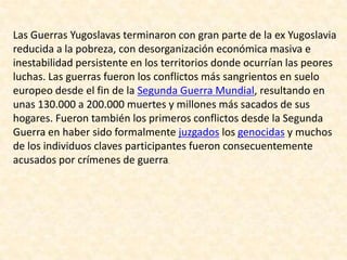 Las Guerras Yugoslavas terminaron con gran parte de la ex Yugoslavia
reducida a la pobreza, con desorganización económica masiva e
inestabilidad persistente en los territorios donde ocurrían las peores
luchas. Las guerras fueron los conflictos más sangrientos en suelo
europeo desde el fin de la Segunda Guerra Mundial, resultando en
unas 130.000 a 200.000 muertes y millones más sacados de sus
hogares. Fueron también los primeros conflictos desde la Segunda
Guerra en haber sido formalmente juzgados los genocidas y muchos
de los individuos claves participantes fueron consecuentemente
acusados por crímenes de guerra.
 