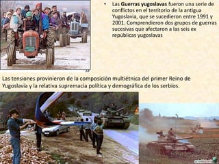 •   Las Guerras yugoslavas fueron una serie de
                                            conflictos en el territorio de la antigua
                                            Yugoslavia, que se sucedieron entre 1991 y
                                            2001. Comprendieron dos grupos de guerras
                                            sucesivas que afectaron a las seis ex
                                            repúblicas yugoslavas




Las tensiones provinieron de la composición multiétnica del primer Reino de
Yugoslavia y la relativa supremacía política y demográfica de los serbios.
 