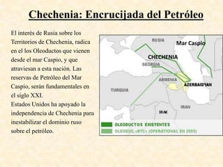 Chechenia: Encrucijada del Petróleo
El interés de Rusia sobre los
Territorios de Chechenia, radica           Mar Caspio
en el los Oleoductos que vienen
desde el mar Caspio, y que         CHECHENIA
atraviesan a esta nación. Las
reservas de Petróleo del Mar
Caspio, serán fundamentales en
el siglo XXI.
Estados Unidos ha apoyado la
independencia de Chechenia para
inestabilizar el dominio ruso
sobre el petróleo.
 