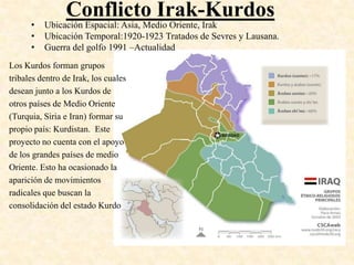 Conflicto Irak-Kurdos
      •   Ubicación Espacial: Asia, Medio Oriente, Irak
      •   Ubicación Temporal:1920-1923 Tratados de Sevres y Lausana.
      •   Guerra del golfo 1991 –Actualidad
Los Kurdos forman grupos
tribales dentro de Irak, los cuales
desean junto a los Kurdos de
otros países de Medio Oriente
(Turquia, Siria e Iran) formar su
propio país: Kurdistan. Este
proyecto no cuenta con el apoyo
de los grandes países de medio
Oriente. Esto ha ocasionado la
aparición de movimientos
radicales que buscan la
consolidación del estado Kurdo
 