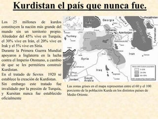 Kurdistan el país que nunca fue.
Los 25 millones de kurdos
constituyen la nación más grande del
mundo sin un territorio propio.
Alrededor del 45% vive en Turquía,
el 30% vive en Irán, el 20% vive en
Irak y el 5% vive en Siria.
Durante la Primera Guerra Mundial
apoyaron a Inglaterra en la lucha
contra el Imperio Otomano, a cambio
de que se les permitiera construir
Kurdistan.
En el tratado de Sevres 1920 se
establece la creación de Kurdistan.
Sin embargo este tratado fue
                                        Las zonas grises en el mapa representan entre el 60 y el 100
invalidado por la presión de Turquía,   porciento de la población Kurda en los distintos países de
y Kursitan nunca fue establecido        Medio Oriente.
oficialmente
 