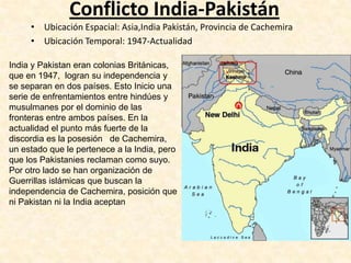 Conflicto India-Pakistán
     • Ubicación Espacial: Asia,India Pakistán, Provincia de Cachemira
     • Ubicación Temporal: 1947-Actualidad

India y Pakistan eran colonias Británicas,
que en 1947, logran su independencia y
se separan en dos países. Esto Inicio una
serie de enfrentamientos entre hindúes y
musulmanes por el dominio de las
fronteras entre ambos países. En la
actualidad el punto más fuerte de la
discordia es la posesión de Cachemira,
un estado que le pertenece a la India, pero
que los Pakistanies reclaman como suyo.
Por otro lado se han organización de
Guerrillas islámicas que buscan la
independencia de Cachemira, posición que
ni Pakistan ni la India aceptan
 