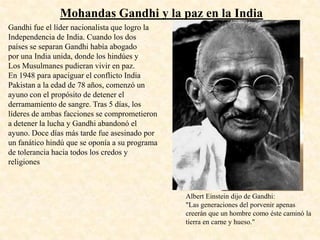 Mohandas Gandhi y la paz en la India
Gandhi fue el líder nacionalista que logro la
Independencia de India. Cuando los dos
países se separan Gandhi había abogado
por una India unida, donde los hindúes y
Los Musulmanes pudieran vivir en paz.
En 1948 para apaciguar el conflicto India
Pakistan a la edad de 78 años, comenzó un
ayuno con el propósito de detener el
derramamiento de sangre. Tras 5 días, los
líderes de ambas facciones se comprometieron
a detener la lucha y Gandhi abandonó el
ayuno. Doce días más tarde fue asesinado por
un fanático hindú que se oponía a su programa
de tolerancia hacia todos los credos y
religiones



                                                Albert Einstein dijo de Gandhi:
                                                "Las generaciones del porvenir apenas
                                                creerán que un hombre como éste caminó la
                                                tierra en carne y hueso."
 