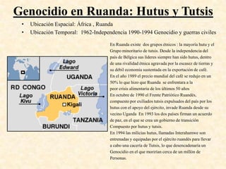 Genocidio en Ruanda: Hutus y Tutsis
 •   Ubicación Espacial: África , Ruanda
 •   Ubicación Temporal: 1962-Independencia 1990-1994 Genocidio y guerras civiles

                                     En Ruanda existe dos grupos étnicos : la mayoría hutu y el
                                     Grupo minoritario de tutsis. Desde la independencia del
                                     país de Bélgica sus líderes siempre han sido hutus, dentro
                                     de una rivalidad étnica agravada por la escasez de tierras y
                                     su débil economía sustentada en la exportación de café.
                                     En el año 1989 el precio mundial del café se redujo en un
                                     50% lo que hizo que Ruanda se enfrentara a la
                                     peor crisis alimentaria de los últimos 50 años
                                     En octubre de 1990 el Frente Patriótico Ruandés,
                                     compuesto por exiliados tutsis expulsados del país por los
                                     hutus con el apoyo del ejército, invade Ruanda desde su
                                     vecino Uganda En 1993 los dos países firman un acuerdo
                                     de paz, en el que se crea un gobierno de transición
                                     Compuesto por hutus y tutsis.
                                     En 1994 las milicias hutus, llamadas Interahamwe son
                                     entrenadas y equipadas por el ejército ruandés para llevar
                                     a cabo una cacería de Tutsis, lo que desencadenaría un
                                     Genocidio en el que morirían cerca de un millón de
                                     Personas.
 