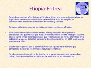 Etiopia-Eritrea
•   Desde hace casi dos años, Eritrea y Etiopía se libran una guerra sin cuartel por un
    litigio de fronteras que amenaza con desestabilizar toda esta región ya
    convulsionada por las crisis de Sudán meridional y Somalia.

•   Estos dos países son unos de los más pobres del continente africano.

•   El reconocimiento del estado de eritrea y la organización de su gobierno
    provocaron una guerra civil que duró aproximadamente treinta años; por su parte
    etiopia sufrió en los 80 largas sequías que repercutieron en forma dramática en la
    población, y a pesar del difícil panorama de ambas naciones en 1998 se desató la
    guerra entre ellas.

•   El conflicto se genera por la demarcación de una parte de la frontera que
    comparte y a pesar de los limitados recursos económicos

•   Esto ha provocado no solo la limitación de la ayuda internacional para ambos
    países, sino también el hecho de la población hacia los estados vecinos.
 