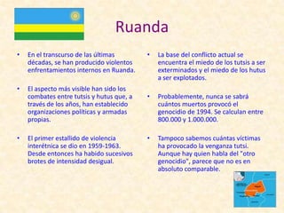 Ruanda
•   En el transcurso de las últimas        •   La base del conflicto actual se
    décadas, se han producido violentos        encuentra el miedo de los tutsis a ser
    enfrentamientos internos en Ruanda.        exterminados y el miedo de los hutus
                                               a ser explotados.
•   El aspecto más visible han sido los
    combates entre tutsis y hutus que, a   •   Probablemente, nunca se sabrá
    través de los años, han establecido        cuántos muertos provocó el
    organizaciones políticas y armadas         genocidio de 1994. Se calculan entre
    propias.                                   800.000 y 1.000.000.

•   El primer estallido de violencia       •   Tampoco sabemos cuántas víctimas
    interétnica se dio en 1959-1963.           ha provocado la venganza tutsi.
    Desde entonces ha habido sucesivos         Aunque hay quien habla del "otro
    brotes de intensidad desigual.             genocidio", parece que no es en
                                               absoluto comparable.
 