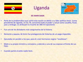 Uganda
                                     IDI AMIN DADA

•   Parte de la problemática que sufrió esta nación se debió a su líder político Amin. Como
    presidente de Uganda, en los 70, concentró todo el poder y actuó como caudillo, fiscal,
    juez y verdugo. Le atribuyen la muerte de 300 mil opositores

•   Fue uno de los dictadores más sanguinarios de la historia.

•   Demente y payaso, Idi Amin fue protagonista de historias de un pago imposible.

•   Ejecutaba sin perdón a los que, para él, eran hermanos negros “revoltosos”.

•   Mató a su propio ministro y consejero, y además a una de sus esposas al frente de sus
    hijos.

•   Cuando partió al exilio nadie lloró.
 