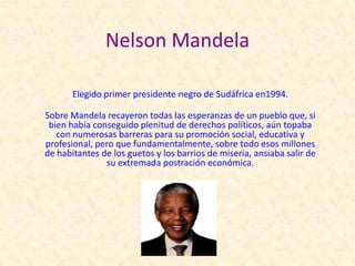 Nelson Mandela

       Elegido primer presidente negro de Sudáfrica en1994.

Sobre Mandela recayeron todas las esperanzas de un pueblo que, si
 bien había conseguido plenitud de derechos políticos, aún topaba
   con numerosas barreras para su promoción social, educativa y
profesional, pero que fundamentalmente, sobre todo esos millones
de habitantes de los guetos y los barrios de miseria, ansiaba salir de
               su extremada postración económica.
 