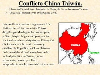 Conflicto China Taiwán.
  •   Ubicación Espacial: Asia, Territorios de China y la Isla de Formosa o Taiwan)
  •   Ubicación Temporal: 1946-1949: Guerra Civil,



Este conflicto se inicia en la guerra civil de
1949, en la cual los comunistas Chinos
dirigidos por Mao logran hacerse del poder
político, lo que obliga a sus opositores los
Nacionalistas chinos dirigidos por Chiang Kai
Chek a escapar a la isla de Formosa y
establecer la República de China (Taiwan).
En la actualidad el conflicto se basa en la
lucha diplomática de Taiwan, por ser
reconocido como un país libre e
independiente ante la comunidad internacional.
 