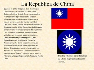 La República de China
Después de 1949, el régimen de la República de
China continuó reclamando su condición de
Gobierno legítimo de toda China, conservando el
reconocimiento diplomático como tal de un
número grande de países hasta los años 1970,
cuando la mayor parte del mundo, incluida la
ONU y los Estados Unidos, pasaron a reconocer a la
República Popular (China Comunista). Debido a este
enfrentamiento ideológico entre los dos regímenes
chinos, durante la época de la Guerra Fría se
utilizaban con frecuencia las denominaciones
China Nacionalista y China Popular o China
Comunista para la República de China y la
República Popular China, respectivamente. La
realidad territorial actual ha hecho que en las
últimas décadas estos nombres hayan caído en
desuso y a la República de China se la denomina
habitualmente "Taiwán", mientras que el nombre
"China“se aplica por lo general a la República Popular   Bandera y Escudo de la República
China.                                                   de China, mejor conocida como
                                                         Taiwan,
 