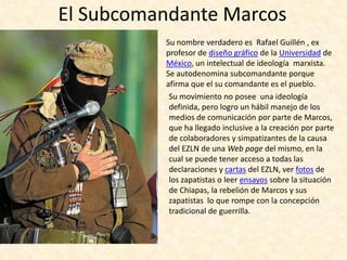 El Subcomandante Marcos
          Su nombre verdadero es Rafael Guillén , ex
          profesor de diseño gráfico de la Universidad de
          México, un intelectual de ideología marxista.
          Se autodenomina subcomandante porque
          afirma que el su comandante es el pueblo.
           Su movimiento no posee una ideología
           definida, pero logro un hábil manejo de los
           medios de comunicación por parte de Marcos,
           que ha llegado inclusive a la creación por parte
           de colaboradores y simpatizantes de la causa
           del EZLN de una Web page del mismo, en la
           cual se puede tener acceso a todas las
           declaraciones y cartas del EZLN, ver fotos de
           los zapatistas o leer ensayos sobre la situación
           de Chiapas, la rebelión de Marcos y sus
           zapatistas lo que rompe con la concepción
           tradicional de guerrilla.
 
