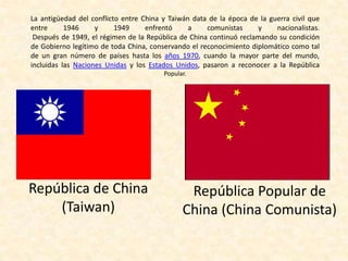 La antigüedad del conflicto entre China y Taiwán data de la época de la guerra civil que
entre      1946     y     1949     enfrentó     a    comunistas     y     nacionalistas.
 Después de 1949, el régimen de la República de China continuó reclamando su condición
de Gobierno legítimo de toda China, conservando el reconocimiento diplomático como tal
de un gran número de países hasta los años 1970, cuando la mayor parte del mundo,
incluidas las Naciones Unidas y los Estados Unidos, pasaron a reconocer a la República
                                        Popular.




República de China                             República Popular de
    (Taiwan)                                  China (China Comunista)
 