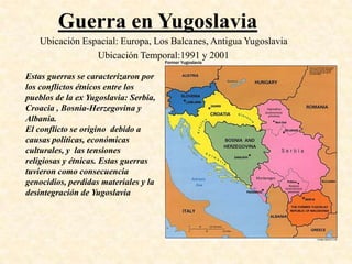 Guerra en Yugoslavia
   Ubicación Espacial: Europa, Los Balcanes, Antigua Yugoslavia
                Ubicación Temporal:1991 y 2001

Estas guerras se caracterizaron por
los conflictos étnicos entre los
pueblos de la ex Yugoslavia: Serbia,
Croacia , Bosnia-Herzegovina y
Albania.
El conflicto se origino debido a
causas políticas, económicas
culturales, y las tensiones
religiosas y étnicas. Estas guerras
tuvieron como consecuencia
genocidios, perdidas materiales y la
desintegración de Yugoslavia
 