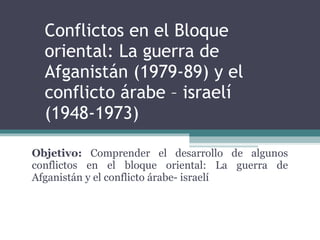 Conflictos en el Bloque oriental: La guerra de Afganistán (1979-89) y el conflicto árabe – israelí (1948-1973) Objetivo:  Comprender el desarrollo de algunos conflictos en el bloque oriental: La guerra de Afganistán y el conflicto árabe- israelí  