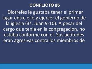 CONFLICTO #5
Diotrefes le gustaba tener el primer
lugar entre ello y ejercer el gobierno de
la iglesia (3ª. Juan 9-10). A pesar del
cargo que tenia en la congregación, no
estaba conforme con el. Sus actitudes
eran agresivas contra los miembros de
 