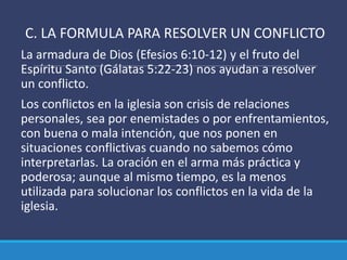 C. LA FORMULA PARA RESOLVER UN CONFLICTO
La armadura de Dios (Efesios 6:10-12) y el fruto del
Espíritu Santo (Gálatas 5:22-23) nos ayudan a resolver
un conflicto.
Los conflictos en la iglesia son crisis de relaciones
personales, sea por enemistades o por enfrentamientos,
con buena o mala intención, que nos ponen en
situaciones conflictivas cuando no sabemos cómo
interpretarlas. La oración en el arma más práctica y
poderosa; aunque al mismo tiempo, es la menos
utilizada para solucionar los conflictos en la vida de la
iglesia.
 