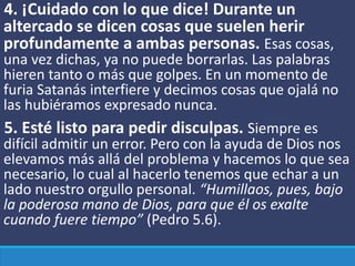 4. ¡Cuidado con lo que dice! Durante un
altercado se dicen cosas que suelen herir
profundamente a ambas personas. Esas cosas,
una vez dichas, ya no puede borrarlas. Las palabras
hieren tanto o más que golpes. En un momento de
furia Satanás interfiere y decimos cosas que ojalá no
las hubiéramos expresado nunca.
5. Esté listo para pedir disculpas. Siempre es
difícil admitir un error. Pero con la ayuda de Dios nos
elevamos más allá del problema y hacemos lo que sea
necesario, lo cual al hacerlo tenemos que echar a un
lado nuestro orgullo personal. “Humillaos, pues, bajo
la poderosa mano de Dios, para que él os exalte
cuando fuere tiempo” (Pedro 5.6).
 