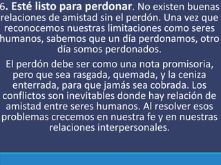 6. Esté listo para perdonar. No existen buenas
relaciones de amistad sin el perdón. Una vez que
reconocemos nuestras limitaciones como seres
humanos, sabemos que un día perdonamos, otro
día somos perdonados.
El perdón debe ser como una nota promisoria,
pero que sea rasgada, quemada, y la ceniza
enterrada, para que jamás sea cobrada. Los
conflictos son inevitables donde hay relación de
amistad entre seres humanos. Al resolver esos
problemas crecemos en nuestra fe y en nuestras
relaciones interpersonales.
 