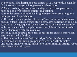15 Por tanto, si tu hermano peca contra ti, ve y repréndele estando
tú y él solos; si te oyere, has ganado a tu hermano.
16 Mas si no te oyere, toma aún contigo a uno o dos, para que en
boca de dos o tres testigos conste toda palabra.
17 Si no los oyere a ellos, dilo a la iglesia; y si no oyere a la iglesia,
tenle por gentil y publicano.
18 De cierto os digo que todo lo que atéis en la tierra, será atado en
el cielo; y todo lo que desatéis en la tierra, será desatado en el cielo.
19 Otra vez os digo, que si dos de vosotros se pusieren de acuerdo
en la tierra acerca de cualquiera cosa que pidieren, les será hecho
por mi Padre que está en los cielos.
20 Porque donde están dos o tres congregados en mi nombre, allí
estoy yo en medio de ellos.
21 Entonces se le acercó Pedro y le dijo: Señor, ¿cuántas veces
perdonaré a mi hermano que peque contra mí? ¿Hasta siete?
22 Jesús le dijo: No te digo hasta siete, sino aun hasta setenta veces
siete. San mateo 18:15-22
 