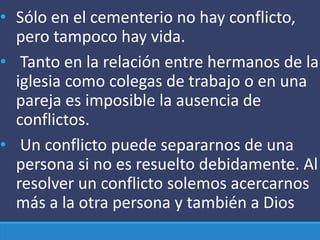 • Sólo en el cementerio no hay conflicto,
pero tampoco hay vida.
• Tanto en la relación entre hermanos de la
iglesia como colegas de trabajo o en una
pareja es imposible la ausencia de
conflictos.
• Un conflicto puede separarnos de una
persona si no es resuelto debidamente. Al
resolver un conflicto solemos acercarnos
más a la otra persona y también a Dios
 