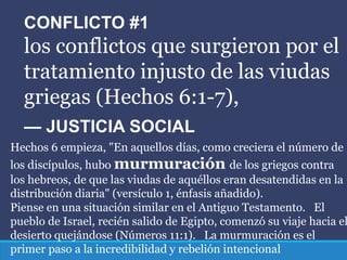 CONFLICTO #1
los conflictos que surgieron por el
tratamiento injusto de las viudas
griegas (Hechos 6:1-7),
— JUSTICIA SOCIAL
Hechos 6 empieza, "En aquellos días, como creciera el número de
los discípulos, hubo murmuración de los griegos contra
los hebreos, de que las viudas de aquéllos eran desatendidas en la
distribución diaria" (versículo 1, énfasis añadido).
Piense en una situación similar en el Antiguo Testamento. El
pueblo de Israel, recién salido de Egipto, comenzó su viaje hacia el
desierto quejándose (Números 11:1). La murmuración es el
primer paso a la incredibilidad y rebelión intencional
 