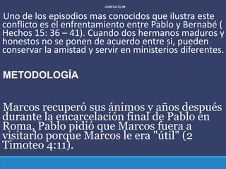 CONFLICTO #4
Uno de los episodios mas conocidos que ilustra este
conflicto es el enfrentamiento entre Pablo y Bernabé (
Hechos 15: 36 – 41). Cuando dos hermanos maduros y
honestos no se ponen de acuerdo entre si, pueden
conservar la amistad y servir en ministerios diferentes.
METODOLOGÍA
Marcos recuperó sus ánimos y años después
durante la encarcelación final de Pablo en
Roma, Pablo pidió que Marcos fuera a
visitarlo porque Marcos le era "útil" (2
Timoteo 4:11).
 