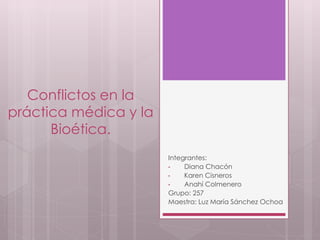 Conflictos en la
práctica médica y la
Bioética.
Integrantes:
• Diana Chacón
• Karen Cisneros
• Anahí Colmenero
Grupo: 257
Maestra: Luz María Sánchez Ochoa
 