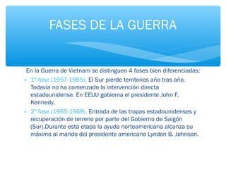 FASES DE LA GUERRA 
En la Guerra de Vietnam se distinguen 4 fases bien diferenciadas: 
* 1ª fase (1957-1965). El Sur pierde territorios año tras año. 
Todavía no ha comenzado la intervención directa 
estadounidense. En EEUU gobierna el presidente John F. 
Kennedy. 
* 2ª fase (1965-1968). Entrada de las tropas estadounidenses y 
recuperación de terreno por parte del Gobierno de Saigón 
(Sur).Durante esta etapa la ayuda norteamericana alcanza su 
máximo al mando del presidente americano Lyndon B. Johnson. 
 