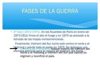 FASES DE LA GUERRA 
* 4ª fase (1973-1975). En los Acuerdos de París en enero de 
1973 EEUU firma el alto el fuego y en 1975 se procede a la 
retirada de las tropas norteamericanas. 
Finalmente, Vietnam del Sur lucha solo contra el norte y el 
Vietcong y pierde todo el poder en 1975. Se distingue una 
ofensiva esencial para la victoria de Vietnam del Norte: 
Ofensiva de Primavera: Ataque masivo de Vietnam del 
Norte y el Vietcong a Vietnam del Sur que liquidó su 
régimen y reunificó el país. 
 