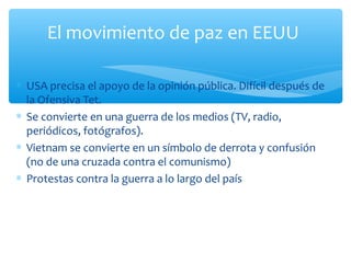El movimiento de paz en EEUU 
* USA precisa el apoyo de la opinión pública. Difícil después de 
la Ofensiva Tet. 
* Se convierte en una guerra de los medios (TV, radio, 
periódicos, fotógrafos). 
* Vietnam se convierte en un símbolo de derrota y confusión 
(no de una cruzada contra el comunismo) 
* Protestas contra la guerra a lo largo del país 
 