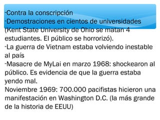 -Contra la conscripción 
-Demostraciones en cientos de universidades 
(Kent State University de Ohio se matan 4 
estudiantes. El público se horrorizó). 
-La guerra de Vietnam estaba volviendo inestable 
al país 
-Masacre de MyLai en marzo 1968: shockearon al 
público. Es evidencia de que la guerra estaba 
yendo mal. 
Noviembre 1969: 700.000 pacifistas hicieron una 
manifestación en Washington D.C. (la más grande 
de la historia de EEUU) 
 