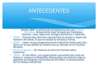 ANTECEDENTES 
Desde 1887 la península de Indochina era una colonia 
francesa. Actualmente está formada por Camboya, 
Vietnam, Laos, Myanmar (antigua Birmania) y Tailandia. 
* 1940 – Francia bajo dominio nazi permite el acceso a Japón por 
Vietnam del Norte, lo que le facilita la entrada a China. 
* 1945 – Japón ocupa progresivamente Indochina hasta este año, 
fecha en la que pierde su control tras su derrota en la II Guerra 
Mundial. 
* Fin de la guerra – Se restaura el dominio francés sobre 
Indochina 
* 1950 – El Viet Minh, una organización comunista del norte de 
Vietnam, instaura la República Democrática de Vietnam bajo el 
gobierno del dirigente comunista Ho Chi Minh. Enfrentamiento 
con el bloque occidental. 
 