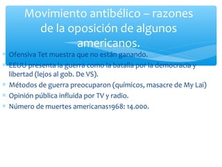 Movimiento antibélico – razones 
de la oposición de algunos 
americanos. 
* Ofensiva Tet muestra que no están ganando. 
* EEUU presenta la guerra como la batalla por la democracia y 
libertad (lejos al gob. De VS). 
* Métodos de guerra preocuparon (químicos, masacre de My Lai) 
* Opinión pública influida por TV y radio. 
* Número de muertes americanas1968: 14.000. 
 