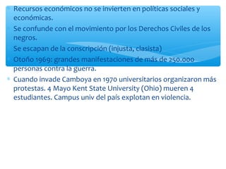 * Recursos económicos no se invierten en políticas sociales y 
económicas. 
* Se confunde con el movimiento por los Derechos Civiles de los 
negros. 
* Se escapan de la conscripción (injusta, clasista) 
* Otoño 1969: grandes manifestaciones de más de 250.000 
personas contra la guerra. 
* Cuando invade Camboya en 1970 universitarios organizaron más 
protestas. 4 Mayo Kent State University (Ohio) mueren 4 
estudiantes. Campus univ del país explotan en violencia. 
 