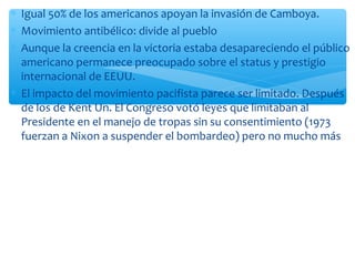 * Igual 50% de los americanos apoyan la invasión de Camboya. 
* Movimiento antibélico: divide al pueblo 
* Aunque la creencia en la victoria estaba desapareciendo el público 
americano permanece preocupado sobre el status y prestigio 
internacional de EEUU. 
* El impacto del movimiento pacifista parece ser limitado. Después 
de los de Kent Un. El Congreso votó leyes que limitaban al 
Presidente en el manejo de tropas sin su consentimiento (1973 
fuerzan a Nixon a suspender el bombardeo) pero no mucho más 
 