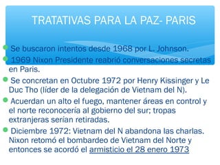 TRATATIVAS PARA LA PAZ- PARIS 
Se buscaron intentos desde 1968 por L. Johnson. 
1969 Nixon Presidente reabrió conversaciones secretas 
en Paris. 
Se concretan en Octubre 1972 por Henry Kissinger y Le 
Duc Tho (líder de la delegación de Vietnam del N). 
Acuerdan un alto el fuego, mantener áreas en control y 
el norte reconocería al gobierno del sur; tropas 
extranjeras serían retiradas. 
Diciembre 1972: Vietnam del N abandona las charlas. 
Nixon retomó el bombardeo de Vietnam del Norte y 
entonces se acordó el armisticio el 28 enero 1973 
 