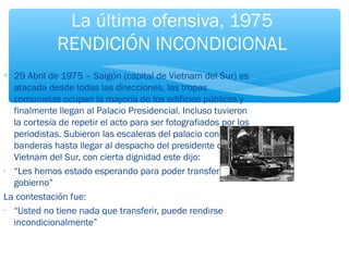 La última ofensiva, 1975 
RENDICIÓN INCONDICIONAL 
* 29 Abril de 1975 – Saigón (capital de Vietnam del Sur) es 
atacada desde todas las direcciones, las tropas 
comunistas ocupan la mayoría de los edificios públicos y 
finalmente llegan al Palacio Presidencial. Incluso tuvieron 
la cortesía de repetir el acto para ser fotografiados por los 
periodistas. Subieron las escaleras del palacio con sus 
banderas hasta llegar al despacho del presidente de 
Vietnam del Sur, con cierta dignidad este dijo: 
- “Les hemos estado esperando para poder transferirles el 
gobierno” 
La contestación fue: 
- “Usted no tiene nada que transferir, puede rendirse 
incondicionalmente” 
 