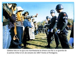 Célebre foto en la que una manifestante le ofrece una flor a un guardia de 
la policía militar el 21 de octubre de 1967 frente al Pentágono. 
 