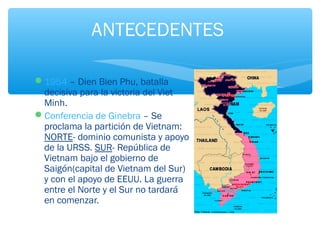 ANTECEDENTES 
1954 – Dien Bien Phu, batalla 
decisiva para la victoria del Viet 
Minh. 
Conferencia de Ginebra – Se 
proclama la partición de Vietnam: 
NORTE- dominio comunista y apoyo 
de la URSS. SUR- República de 
Vietnam bajo el gobierno de 
Saigón(capital de Vietnam del Sur) 
y con el apoyo de EEUU. La guerra 
entre el Norte y el Sur no tardará 
en comenzar. 
 