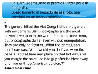 En 1969 Adams ganó el premio Pulitzer por esa 
fotografía. 
Luego lamentó el impacto de esa foto, que 
convirtió en un ícono antibélico 
“ 
The general killed the Viet Cong; I killed the general 
with my camera. Still photographs are the most 
powerful weapon in the world. People believe them, 
but photographs do lie, even without manipulation. 
They are only half-truths...What the photograph 
didn't say was, 'What would you do if you were the 
general at that time and place on that hot day, and 
you caught the so-called bad guy after he blew away 
one, two or three American soldiers?” 
Adams en Time 
 