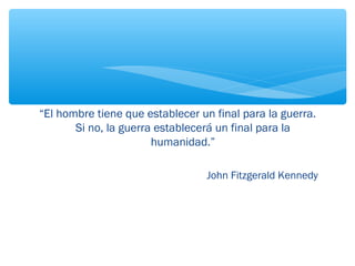 “El hombre tiene que establecer un final para la guerra. 
Si no, la guerra establecerá un final para la 
humanidad.” 
John Fitzgerald Kennedy 
 