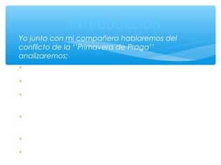 INTRODUCCIÓN 
Yo junto con mi compañera hablaremos del 
conflicto de la ‘’Primavera de Praga’’ 
analizaremos: 
* Qué fue? 
*Dónde ocurrió? 
*También veremos las causas de porque sucedió 
este conflicto. 
*Quienes fueron los principales actores 
involucrados en el conflicto. 
*Sus acontecimientos más importantes. 
*Para finalizar en sus fatales consecuencias 
 