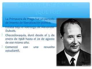 PRIMAVERA DE PRAGA… 
 La Primavera de Praga fue un periodo 
de intento de liberalización política. 
 Estaba bajo el liderazgo de Alexander 
Dubcek. 
 Checoslovaquia, duró desde el 5 de 
enero de 1968 hasta el 20 de agosto 
de ese mismo año. 
 Comenzó con una revuelta 
estudiantil. 
¿QUÉ FUE? 
 