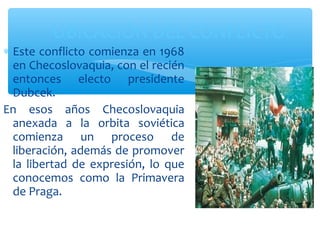UBICACIÓN DEL CONFLICTO 
* Este conflicto comienza en 1968 
en Checoslovaquia, con el recién 
entonces electo presidente 
Dubcek. 
En esos años Checoslovaquia 
anexada a la orbita soviética 
comienza un proceso de 
liberación, además de promover 
la libertad de expresión, lo que 
conocemos como la Primavera 
de Praga. 
 