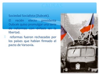 CAUSAS 
 Sociedad Socialista (Dubcek). 
 El recién electo presidente 
Dubcek quiso promulgar una serie 
de reformas con énfasis en la 
libertad. 
 reformas fueron rechazadas por 
los países que habían firmado el 
pacto de Varsovia. 
 